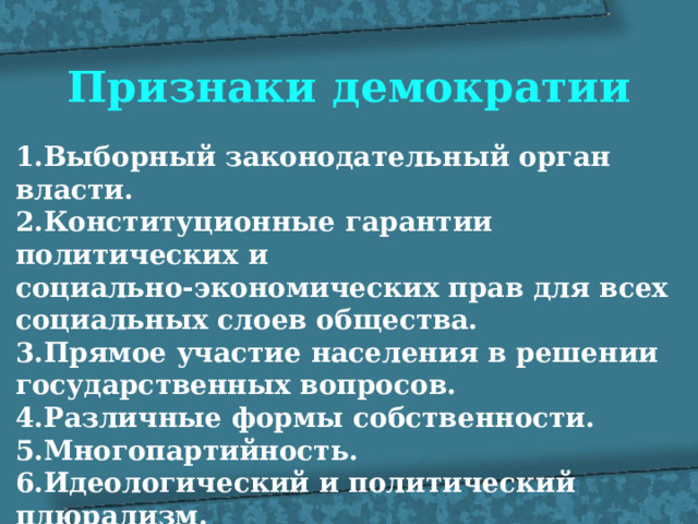 Признаки демократии 1.Выборный законодательный орган власти. 2.Конституционные гарантии политических и социально-экономических прав для всех социальных слоев общества. 3.Прямое участие населения в решении государственных вопросов. 4.Различные формы собственности. 5.Многопартийность. 6.Идеологический и политический плюрализм. 