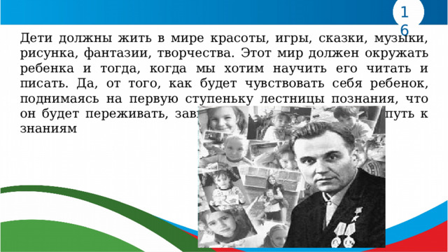 16 Дети должны жить в мире красоты, игры, сказки, музыки, рисунка, фантазии, творчества. Этот мир должен окружать ребенка и тогда, когда мы хотим научить его читать и писать. Да, от того, как будет чувствовать себя ребенок, поднимаясь на первую ступеньку лестницы познания, что он будет переживать, зависит весь его дальнейший путь к знаниям 