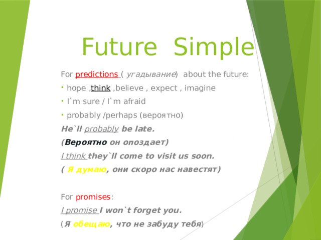 Future Simple For predictions  ( угадывание ) about the future:  hope , think ,believe , expect , imagine  I`m sure / I`m afraid  probably /perhaps (вероятно) He`ll probably be late. ( Вероятно он опоздает) I think they`ll come to visit us soon. ( Я думаю , они скоро нас навестят)  For  promises : I promise I won`t forget you. ( Я обещаю , что не забуду тебя ) 