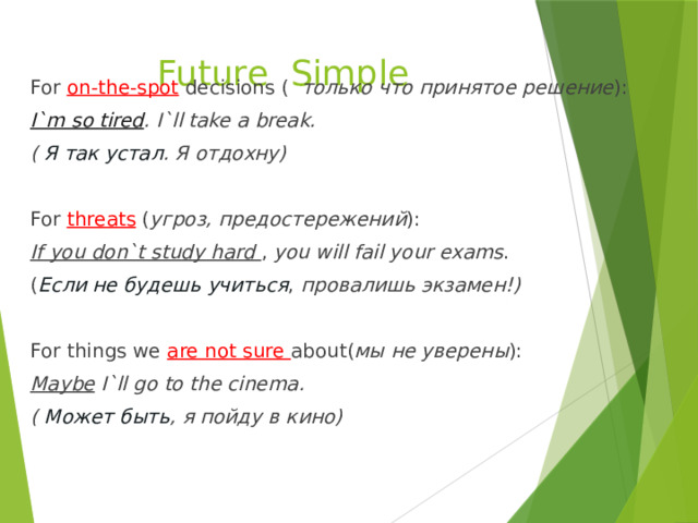 Future Simple For on-the-spot decisions ( только что принятое решение ): I`m so tired . I`ll take a break. ( Я так устал . Я отдохну)  For threats ( угроз, предостережений ): If you don`t study hard , you will fail your exams . ( Если не будешь учиться , провалишь экзамен!)  For things we are not sure about( мы не уверены ): Maybe I`ll go to the cinema. ( Может быть , я пойду в кино) 