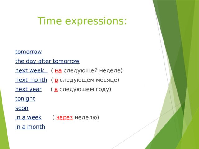 Time expressions: tomorrow the day after tomorrow next week  ( на следующей неделе) next month  ( в следующем месяце) next year  ( в следующем году) tonight soon in a week  ( через неделю) in a month  