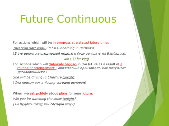 Future Continuous For actions which will be in progress at a stated future time : This time next week I`ll be sunbathing in Barbados . ( В это время на следующей неделе я буду загорать на Барбадосе)  will (`ll) be V ing For actions which will definitely happen  in the future as a result of a routine or arrangement ( обязательно произойдет, как результат договоренности ) She will be driving to Cheshire tonight . ( Она приезжает в Чешир сегодня вечером ) When we ask politely  about plans for near future : Will you be watching the show tonight ? (Ты будешь смотреть сегодня шоу?) 