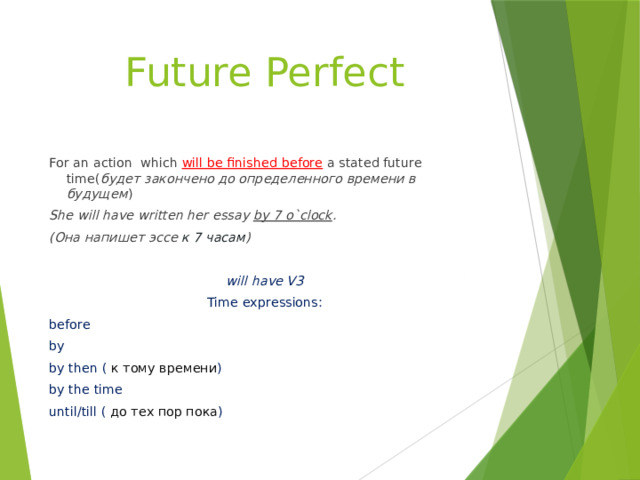 Future Perfect For an action which will be finished before a stated future time( будет закончено до определенного времени в будущем ) She will have written her essay by 7 o`clock . (Она напишет эссе к 7 часам )  will have V3 Time expressions: before by by then ( к тому времени ) by the time until/till ( до тех пор пока ) 