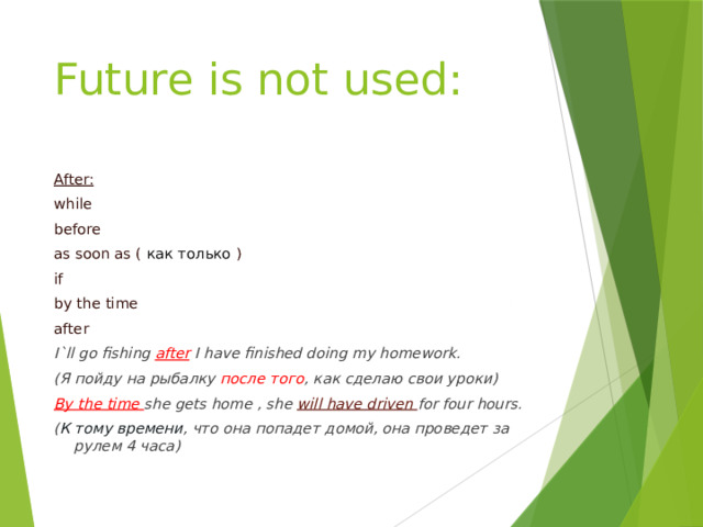 Future is not used: After: while before as soon as ( как только ) if by the time after I`ll go fishing after I have finished doing my homework. (Я пойду на рыбалку после того , как сделаю свои уроки) By the time she gets home , she will have driven for four hours. ( К тому времени , что она попадет домой, она проведет за рулем 4 часа) 