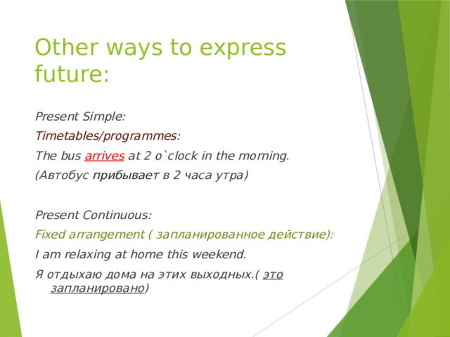 Other ways to express future: Present Simple: Timetables/programmes: The bus arrives at 2 o`clock in the morning. (Автобус прибывает в 2 часа утра)  Present Continuous: Fixed arrangement ( запланированное действие): I am relaxing at home this weekend. Я отдыхаю дома на этих выходных.( это запланировано ) 