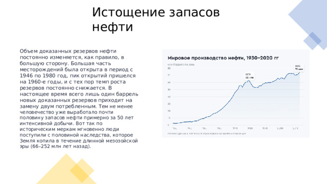 Истощение запасов нефти Объем доказанных резервов нефти постоянно изменяется, как правило, в большую сторону. Большая часть месторождений была открыта в период с 1946 по 1980 год, пик открытий пришелся на 1960-е годы, и с тех пор темп роста резервов постоянно снижается. В настоящее время всего лишь один баррель новых доказанных резервов приходит на замену двум потребленным.  Тем не менее человечество уже выработало почти половину запасов нефти примерно за 50 лет интенсивной добычи. Вот так по историческим меркам мгновенно люди поступили с половиной наследства, которое Земля копила в течение длинной мезозойской эры (66–252 млн лет назад). 