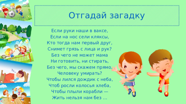 Отгадай загадку Если руки наши в ваксе, Если на нос сели кляксы, Кто тогда нам первый друг, Снимет грязь с лица и рук? Без чего не может мама Ни готовить, ни стирать, Без чего, мы скажем прямо, Человеку умирать? Чтобы лился дождик с неба, Чтоб росли колосья хлеба, Чтобы плыли корабли — Жить нельзя нам без … 