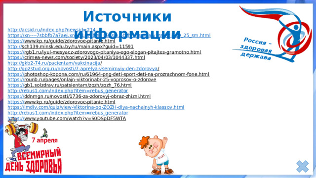 Источники информации http:// acsid.ru/index.php?newsid=214 https ://xn----7sbbfb7a7aej.xn-- p1ai/obzh_09_sm/obzh_materialy_zanytii_09_25_sm.html https:// www.kp.ru/guide/zdorovoe-pitanie.html  http:// sch139.minsk.edu.by/ru/main.aspx?guid=11591  https:// rgb1.ru/iyul-mesyacz-zdorovogo-pitaniya-ego-slogan-pitajtes-gramotno.html  https:// crimea-news.com/society/2023/04/03/1044337.html  http://gkb2-74.ru/pacientam/vakcinacija /  http://gp2stud.org.ru/novosti/7-aprelya-vsemirnyiy-den-zdorovya /  https:// photoshop-kopona.com/ru/61964-png-deti-sport-deti-na-prozrachnom-fone.html  https:// rounb.ru/pages/onlajn-viktorinabr-25-voprosov-o-zdorove  https:// gb1.solzdrav.ru/patsientam/zozh/zozh_76.html  http://rebus1.com/index.php?item=rebus_generator https:// ddnmgn.ru/novosti/1736-za-zdorovyj-obraz-zhizni.html  https:// www.kp.ru/guide/zdorovoe-pitanie.html  https :// imdiv . com / quiz / view - Viktorina - po - ZOZH - dlya - nachalnyh - klassov . html http :// rebus 1. com / index . php ? item = rebus _ generator https:// www.youtube.com/watch?v=S0DSpDF5WTA  
