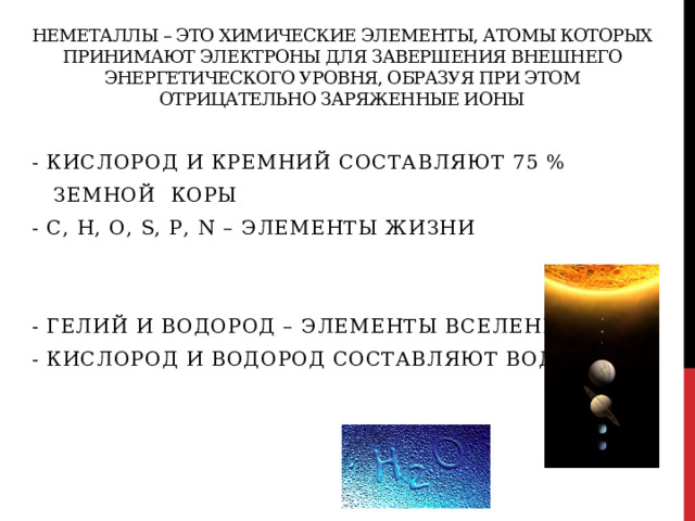 Неметаллы – это химические элементы, атомы которых принимают электроны для завершения внешнего энергетического уровня, образуя при этом отрицательно заряженные ионы - кислород и кремний составляют 75 %  земной коры - С, Н, О, S, Р, N – элементы жизни - гелий и водород – элементы Вселенной - кислород и водород составляют воду 