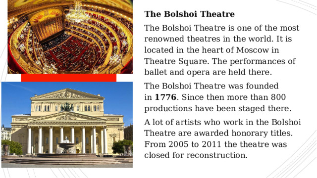 The Bolshoi Theatre The Bolshoi Theatre is one of the most renowned theatres in the world. It is located in the heart of Moscow in Theatre Square. The performances of ballet and opera are held there. The Bolshoi Theatre was founded in  1776 . Since then more than 800 productions have been staged there. A lot of artists who work in the Bolshoi Theatre are awarded honorary titles. From 2005 to 2011 the theatre was closed for reconstruction. 