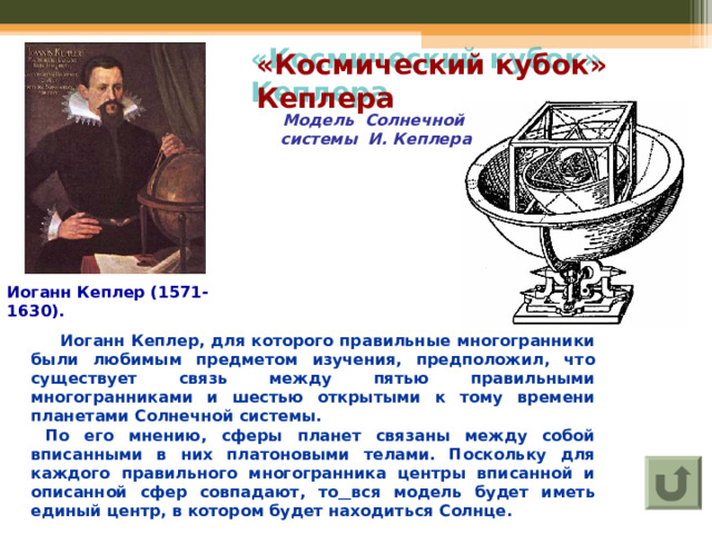 «Космический кубок» Кеплера Модель Солнечной системы И. Кеплера Иоганн Кеплер (1571-1630).  Иоганн Кеплер, для которого правильные многогранники были любимым предметом изучения, предположил, что существует связь между пятью правильными многогранниками и шестью открытыми к тому времени планетами Солнечной системы.  По его мнению, сферы планет связаны между собой вписанными в них платоновыми телами. Поскольку для каждого правильного многогранника центры вписанной и описанной сфер совпадают, то  вся модель будет иметь единый центр, в котором будет находиться Солнце. 