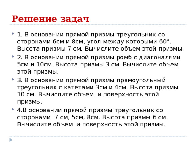 Решение задач 1. В основании прямой призмы треугольник со сторонами 6см и 8см, угол между которыми 60°. Высота призмы 7 см. Вычислите объем этой призмы. 2. В основании прямой призмы ромб с диагоналями 5см и 10см. Высота призмы 3 см. Вычислите объем этой призмы. 3. В основании прямой призмы прямоугольный треугольник с катетами 3см и 4см. Высота призмы 10 см. Вычислите объем и поверхность этой призмы. 4.В основании прямой призмы треугольник со сторонами 7 см, 5см, 8см. Высота призмы 6 см. Вычислите объем и поверхность этой призмы. 