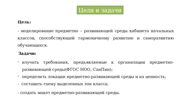 Цели и задачи Цель: - моделирование предметно – развивающей среды кабинета начальных классов, способствующей гармоничному развитию и саморазвитию обучающихся. Задачи: изучить требования, предъявляемые к организации предметно-развивающей среды(ФГОС НОО, СанПин); определить локации предметно-развивающей среды и их ценность; - составить схему выделенных зон класса; - создать макет предметно-развивающей среды. 