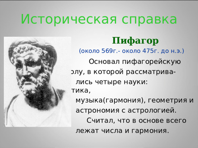 Историческая справка  Пифагор   (около 569г.- около 475г. до н.э.)  Основал пифагорейскую     школу, в которой рассматрива-  лись четыре науки: арифметика,  музыка(гармония), геометрия и  астрономия с астрологией.  Считал, что в основе всего  лежат числа и гармония.     школу, в которой рассматрива-  лись четыре науки: арифметика,  музыка(гармония), геометрия и  астрономия с астрологией.  Считал, что в основе всего  лежат числа и гармония.     школу, в которой рассматрива-  лись четыре науки: арифметика,  музыка(гармония), геометрия и  астрономия с астрологией.  Считал, что в основе всего  лежат числа и гармония.     школу, в которой рассматрива-  лись четыре науки: арифметика,  музыка(гармония), геометрия и  астрономия с астрологией.  Считал, что в основе всего  лежат числа и гармония.     школу, в которой рассматрива-  лись четыре науки: арифметика,  музыка(гармония), геометрия и  астрономия с астрологией.  Считал, что в основе всего  лежат числа и гармония. 