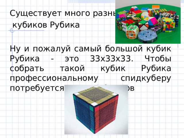 Существует много разных  кубиков Рубика Ну и пожалуй самый большой кубик Рубика - это 33х33х33. Чтобы собрать такой кубик Рубика профессиональному спидкуберу потребуется около 4-6 часов 