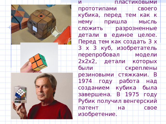  Рубик много поэкспериментировал с бумажными, картонными и пластиковыми прототипами своего кубика, перед тем как к нему пришла мысль сложить разрозненные детали в единое целое. Перед тем как создать 3 х 3 х 3 куб, изобретатель перепробовал модели 2х2х2, детали которых были скреплены резиновыми стяжками. В 1974 году работа над созданием кубика была завершена. В 1975 году Рубик получил венгерский патент на свое изобретение. 