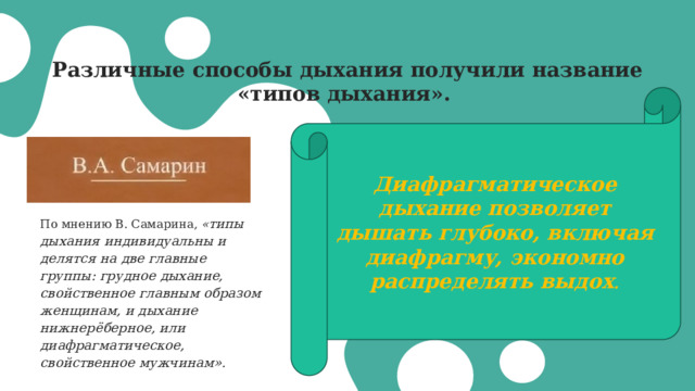 Различные способы дыхания получили название «типов дыхания». Диафрагматическое дыхание позволяет дышать глубоко, включая диафрагму, экономно распределять выдох . По мнению В. Самарина, « типы дыхания индивидуальны и делятся на две главные группы: грудное дыхание, свойственное главным образом женщинам, и дыхание нижнерёберное, или диафрагматическое, свойственное мужчинам». 