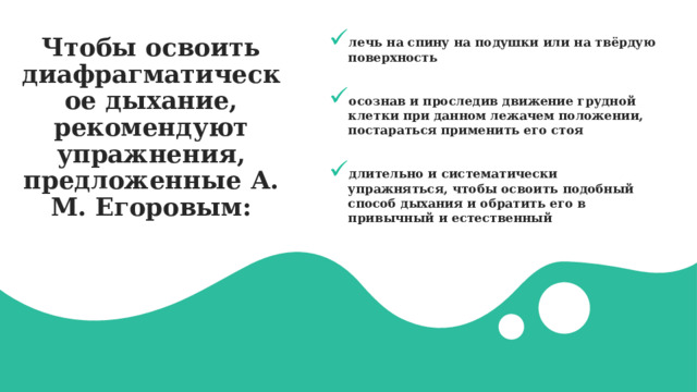 Чтобы освоить диафрагматическое дыхание, рекомендуют упражнения, предложенные А. М. Егоровым: лечь на спину на подушки или на твёрдую поверхность  осознав и проследив движение грудной клетки при данном лежачем положении, постараться применить его стоя  длительно и систематически упражняться, чтобы освоить подобный способ дыхания и обратить его в привычный и естественный 