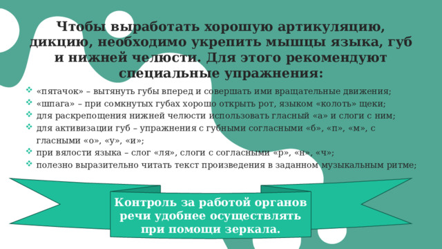 Чтобы выработать хорошую артикуляцию, дикцию, необходимо укрепить мышцы языка, губ и нижней челюсти. Для этого рекомендуют специальные упражнения:      «пятачок» – вытянуть губы вперед и совершать ими вращательные движения; «шпага» – при сомкнутых губах хорошо открыть рот, языком «колоть» щеки; для раскрепощения нижней челюсти использовать гласный «а» и слоги с ним; для активизации губ – упражнения с губными согласными «б», «п», «м», с гласными «о», «у», «и»; при вялости языка – слог «ля», слоги с согласными «р», «н», «ч»; полезно выразительно читать текст произведения в заданном музыкальным ритме; Контроль за работой органов речи удобнее осуществлять при помощи зеркала. 