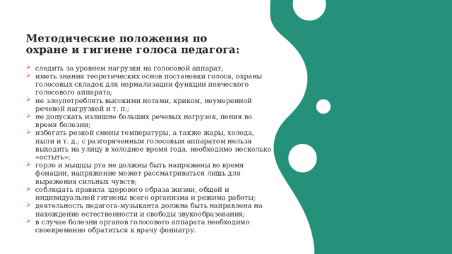 Методические положения по охране и гигиене голоса педагога:   следить за уровнем нагрузки на голосовой аппарат; иметь знания теоретических основ постановки голоса, охраны голосовых складок для нормализации функции певческого голосового аппарата; не злоупотреблять высокими нотами, криком, неумеренной речевой нагрузкой и т. п.; не допускать излишне больших речевых нагрузок, пения во время болезни; избегать резкой смены температуры, а также жары, холода, пыли и т. д.; с разгоряченным голосовым аппаратом нельзя выходить на улицу в холодное время года, необходимо несколько «остыть»; горло и мышцы рта не должны быть напряжены во время фонации, напряжение может рассматриваться лишь для выражения сильных чувств; соблюдать правила здорового образа жизни, общей и индивидуальной гигиены всего организма и режима работы; деятельность педагога-музыканта должна быть направлена на нахождение естественности и свободы звукообразования; в случае болезни органов голосового аппарата необходимо своевременно обратиться к врачу фониатру. 