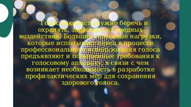  Голос вокалиста нужно беречь и охранять, защищать от вредных воздействий. Большие голосовые нагрузки, которые испытывает певец в процессе профессионального использования голоса предъявляют и повышенные требования к голосовому аппарату, в связи с чем возникает необходимость в разработке профилактических мер для сохранения здорового голоса. 