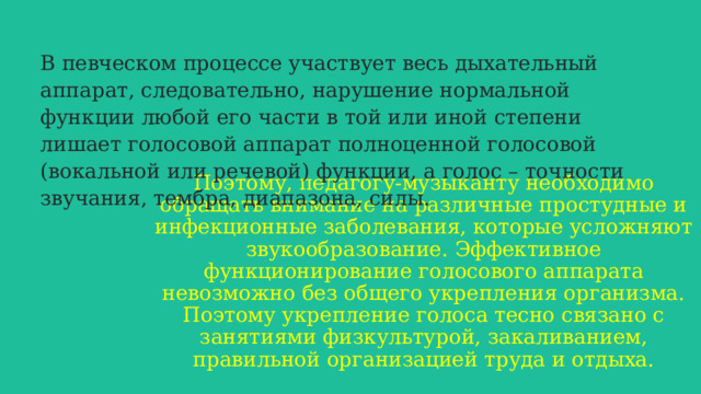 В певческом процессе участвует весь дыхательный аппарат, следовательно, нарушение нормальной функции любой его части в той или иной степени лишает голосовой аппарат полноценной голосовой (вокальной или речевой) функции, а голос – точности звучания, тембра, диапазона, силы.  Поэтому, педагогу-музыканту необходимо обращать внимание на различные простудные и инфекционные заболевания, которые усложняют звукообразование. Эффективное функционирование голосового аппарата невозможно без общего укрепления организма. Поэтому укрепление голоса тесно связано с занятиями физкультурой, закаливанием, правильной организацией труда и отдыха.   