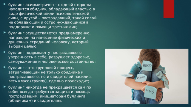 буллинг асимметричен – с одной стороны находится обидчик, обладающий властью в виде физической и/или психологической силы, с другой – пострадавший, такой силой не обладающий и остро нуждающийся в поддержке и помощи третьих лиц; буллинг осуществляется преднамеренно, направлен на нанесение физических и душевных страданий человеку, который выбран целью; буллинг подрывает у пострадавшего уверенность в себе, разрушает здоровье, самоуважение и человеческое достоинство; буллинг - это групповой процесс, затрагивающий не только обидчика и пострадавшего, но и свидетелей насилия, весь класс (группу), где оно происходит; буллинг никогда не прекращается сам по себе: всегда требуется защита и помощь пострадавшим, инициаторам буллинга (обидчикам) и свидетелям. 