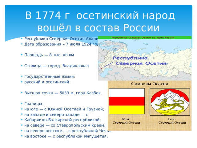  В 1774 г осетинский народ вошёл в состав России Республика Северная Осетия-Алания Дата образования – 7 июля 1924 года. Площадь — 8 тыс. кв.км Столица — город Владикавказ Государственные языки: русский и осетинский. Высшая точка — 5033 м, гора Казбек. Границы : на юге — с Южной Осетией и Грузией; на западе и северо-западе — с Кабардино-Балкарской республикой; на севере — со Ставропольским краем; на северо-востоке — с республикой Чечня на востоке — с республикой Ингушетия. 