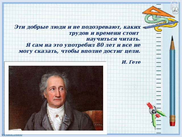   Эти добрые люди и не подозревают, каких трудов и времени стоит  научиться читать.  Я сам на это употребил 80 лет и все не могу сказать, чтобы вполне достиг цели.   И. Гете   