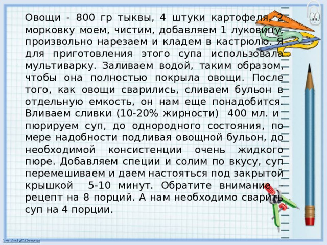 Овощи - 800 гр тыквы, 4 штуки картофеля, 2 морковку моем, чистим, добавляем 1 луковицу, произвольно нарезаем и кладем в кастрюлю. Я для приготовления этого супа использовала мультиварку. Заливаем водой, таким образом, чтобы она полностью покрыла овощи. После того, как овощи сварились, сливаем бульон в отдельную емкость, он нам еще понадобится. Вливаем сливки (10-20% жирности) 400 мл. и пюрируем суп, до однородного состояния, по мере надобности подливая овощной бульон, до необходимой консистенции очень жидкого пюре. Добавляем специи и солим по вкусу, суп перемешиваем и даем настояться под закрытой крышкой 5-10 минут. Обратите внимание – рецепт на 8 порций. А нам необходимо сварить суп на 4 порции. 