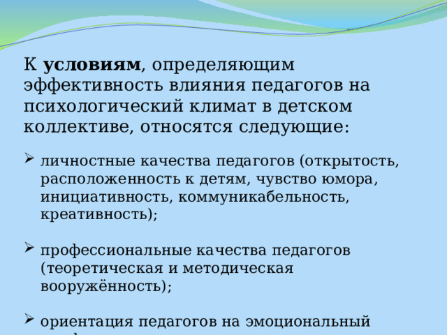 К условиям , определяющим эффективность влияния педагогов на психологический климат в детском коллективе, относятся следующие: личностные качества педагогов (открытость, расположенность к детям, чувство юмора, инициативность, коммуникабельность, креативность); профессиональные качества педагогов (теоретическая и методическая вооружённость); ориентация педагогов на эмоциональный комфорт дошкольников. 