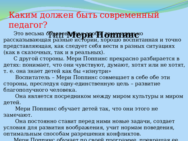 Каким должен быть современный педагог? Тип  Мери Поппинс  Это весьма образованная особа, замечательно рассказывающая разные истории, хорошо воспитанная и точно представляющая, как следует себя вести в разных ситуациях (как в сказочных, так и в реальных).  С другой стороны. Мери Поппинс прекрасно разбирается в детях: понимает, что они чувствуют, думают, хотят или не хотят, т. е. она знает детей как бы «изнутри»  Воспитатель – Мери Поппинс совмещает в себе обе эти стороны, преследуя одну-единственную цель – развитие благополучного человека.  Она является посредником между миром культуры и миром детей.  Мери Поппинс обучает детей так, что они этого не замечают.  Она постоянно ставит перед ними новые задачи, создает условия для развития воображения, учит нормам поведения, оптимальным способам разрешения конфликтов.  Мери Поппинс обучает по своей программе, превращая ее при этом в программу ребенка.   