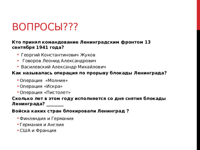 вопросы??? Кто принял командование Ленинградским фронтом 13 сентября 1941 года?  Георгий Константинович Жуков  Говоров Леонид Александрович  Василевский Александр Михайлович  Георгий Константинович Жуков  Говоров Леонид Александрович  Василевский Александр Михайлович Как называлась операция по прорыву блокады Ленинграда? Операция «Молния» Операция «Искра» Операция «Пистолет» Операция «Молния» Операция «Искра» Операция «Пистолет» Сколько лет в этом году исполняется со дня снятия блокады Ленинграда? ________ Войска каких стран блокировали Ленинград ? Финляндия и Германия Германия и Англия США и Франция Финляндия и Германия Германия и Англия США и Франция  
