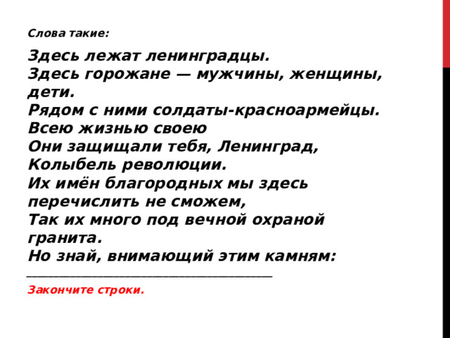 Слова такие: Здесь лежат ленинградцы.  Здесь горожане — мужчины, женщины, дети.  Рядом с ними солдаты-красноармейцы.  Всею жизнью своею  Они защищали тебя, Ленинград,  Колыбель революции.  Их имён благородных мы здесь перечислить не сможем,  Так их много под вечной охраной гранита.  Но знай, внимающий этим камням:  _____________________________________________ Закончите строки. 