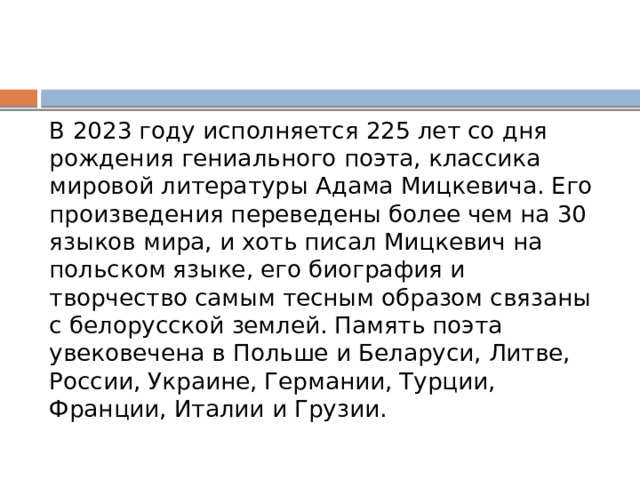 В 2023 году исполняется 225 лет со дня рождения гениального поэта, классика мировой литературы Адама Мицкевича. Его произведения переведены более чем на 30 языков мира, и хоть писал Мицкевич на польском языке, его биография и творчество самым тесным образом связаны с белорусской землей. Память поэта увековечена в Польше и Беларуси, Литве, России, Украине, Германии, Турции, Франции, Италии и Грузии. 