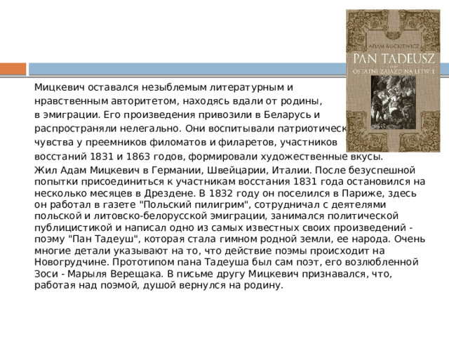 Мицкевич оставался незыблемым литературным и нравственным авторитетом, находясь вдали от родины, в эмиграции. Его произведения привозили в Беларусь и распространяли нелегально. Они воспитывали патриотические чувства у преемников филоматов и филаретов, участников восстаний 1831 и 1863 годов, формировали художественные вкусы. Жил Адам Мицкевич в Германии, Швейцарии, Италии. После безуспешной попытки присоединиться к участникам восстания 1831 года остановился на несколько месяцев в Дрездене. В 1832 году он поселился в Париже, здесь он работал в газете 