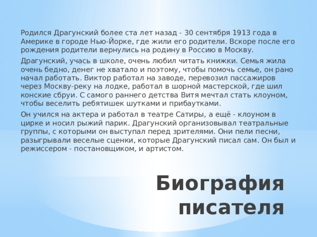 Родился Драгунский более ста лет назад - 30 сентября 1913 года в Америке в городе Нью-Йорке, где жили его родители. Вскоре после его рождения родители вернулись на родину в Россию в Москву. Драгунский, учась в школе, очень любил читать книжки. Семья жила очень бедно, денег не хватало и поэтому, чтобы помочь семье, он рано начал работать. Виктор работал на заводе, перевозил пассажиров через Москву-реку на лодке, работал в шорной мастерской, где шил конские сбруи. С самого раннего детства Витя мечтал стать клоуном, чтобы веселить ребятишек шутками и прибаутками. Он учился на актера и работал в театре Сатиры, а ещё - клоуном в цирке и носил рыжий парик. Драгунский организовывал театральные группы, с которыми он выступал перед зрителями. Они пели песни, разыгрывали веселые сценки, которые Драгунский писал сам. Он был и режиссером - постановщиком, и артистом. Биография писателя 