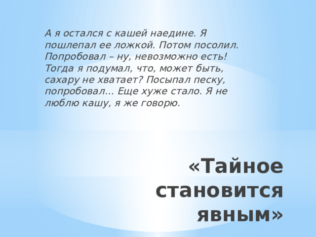 А я остался с кашей наедине. Я пошлепал ее ложкой. Потом посолил. Попробовал – ну, невозможно есть! Тогда я подумал, что, может быть, сахару не хватает? Посыпал песку, попробовал… Еще хуже стало. Я не люблю кашу, я же говорю. «Тайное становится явным» 