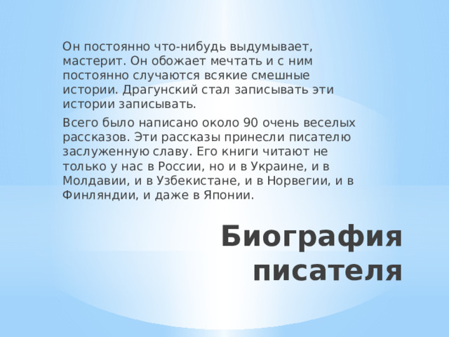 Он постоянно что-нибудь выдумывает, мастерит. Он обожает мечтать и с ним постоянно случаются всякие смешные истории. Драгунский стал записывать эти истории записывать. Всего было написано около 90 очень веселых рассказов. Эти рассказы принесли писателю заслуженную славу. Его книги читают не только у нас в России, но и в Украине, и в Молдавии, и в Узбекистане, и в Норвегии, и в Финляндии, и даже в Японии. Биография писателя 