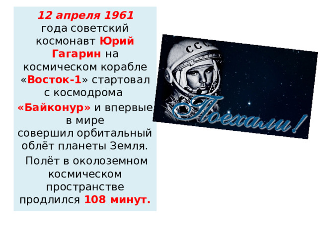 12 апреля 1961 года советский космонавт  Юрий Гагарин  на космическом корабле « Восток-1 » стартовал с космодрома  «Байконур» и впервые в мире совершил орбитальный облёт планеты Земля.   Полёт в околоземном космическом пространстве продлился  108 минут. 