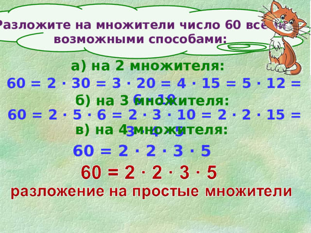 Разложите на множители число 60 всеми возможными способами: а) на 2 множителя: 60 = 2 ∙ 30 = 3 ∙ 20 = 4 ∙ 15 = 5 ∙ 12 = 6 ∙ 10 б) на 3 множителя: 60 = 2 ∙ 5 ∙ 6 = 2 ∙ 3 ∙ 10 = 2 ∙ 2 ∙ 15 = 3 ∙ 4 ∙ 5 в) на 4 множителя: 60 = 2 ∙ 2 ∙ 3 ∙ 5 