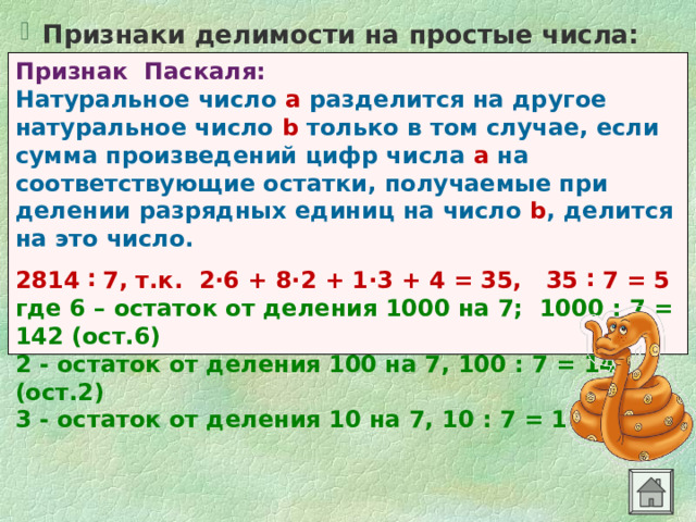 Признаки делимости на простые числа:  Признак Паскаля: Натуральное число а разделится  на другое натуральное число b только в том случае, если сумма произведений цифр числа а на соответствующие остатки, получаемые при делении разрядных единиц на число b , делится на это число.  2814 ∶ 7, т.к. 2·6 + 8·2 + 1·3 + 4 = 35, 35 ∶ 7 = 5 где 6 – остаток от деления 1000 на 7; 1000 : 7 = 142 (ост.6) 2 - остаток от деления 100 на 7, 100 : 7 = 14 (ост.2) 3 - остаток от деления 10 на 7, 10 : 7 = 1 (ост.3) 
