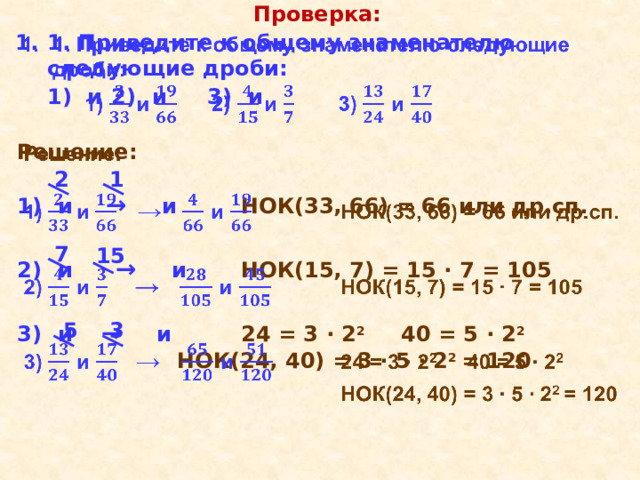Проверка: 1. Приведите к общему знаменателю следующие дроби:    1) и  2)  и   3)  и     Решение:  1)  и  →  и    НОК(33, 66) = 66 или др.сп.   2)  и  →  и    НОК(15, 7) = 15 ∙ 7 = 105   3)  и   →  и    24 = 3 ∙ 2 2   40 = 5 ∙ 2 2      НОК(24, 40) = 3 ∙ 5 ∙ 2 2 = 120 1 2 7 15 5 3 