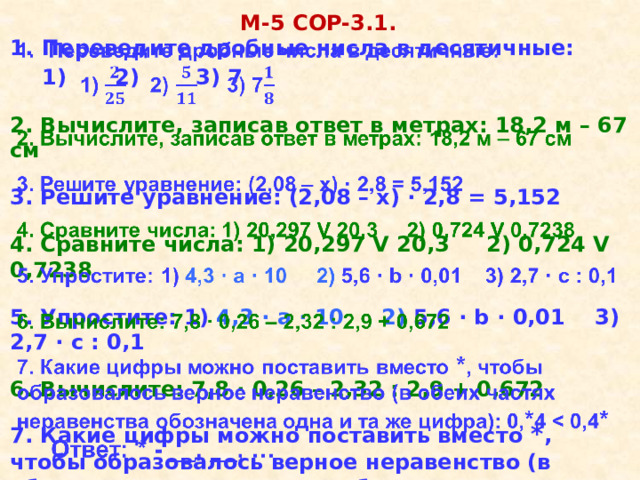 М-5 COР-3.1. Переведите дробные числа в десятичные:    1)   2)     3) 7   2. Вычислите, записав ответ в метрах: 18,2 м – 67 см   3. Решите уравнение: (2,08 – х) · 2,8 = 5,152   4. Сравните числа: 1) 20,297 V 20,3 2) 0,724 V 0,7238   5. Упростите: 1) 4,3 · а · 10 2) 5,6 · b · 0,01 3) 2,7 · c : 0,1   6. Вычислите: 7,8 ∙ 0,26 – 2,32 : 2,9 + 0,672   7. Какие цифры можно поставить вместо * , чтобы образовалось верное неравенство (в обеих частях неравенства обозначена одна и та же цифра): 0, * 4  *  Ответ: * - __, __, … 