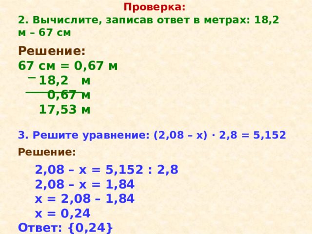 Проверка: 2. Вычислите, записав ответ в метрах: 18,2 м – 67 см  Решение: 67 см = 0,67 м  18,2 м  0,67 м  17,53 м  3. Решите уравнение: (2,08 – х) · 2,8 = 5,152  Решение:   2,08 – х = 5,152 : 2,8  2,08 – х = 1,84  х = 2,08 – 1,84  х = 0,24 Ответ: {0,24} 