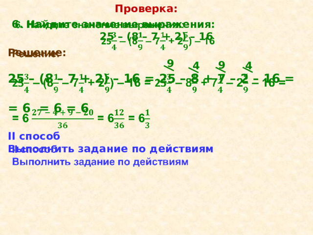 Проверка:   6. Найдите значение выражения: 25 – (8 – 7 + 2) – 16 Решение:    25 – (8 – 7 + 2) – 16 = 25 – 8 + 7 – 2 – 16 =  = 6  = 6 = 6  II способ Выполнить задание по действиям 9 9 4 4 