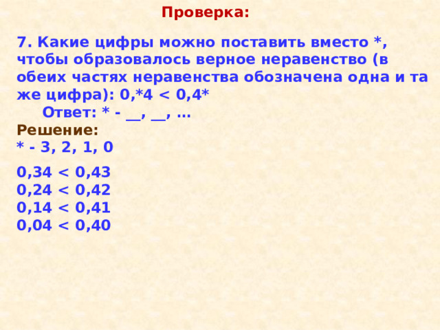 Проверка: 7. Какие цифры можно поставить вместо *, чтобы образовалось верное неравенство (в обеих частях неравенства обозначена одна и та же цифра): 0,*4   Ответ: * - __, __, … Решение: * - 3, 2, 1, 0  0,34  0,24  0,14  0,04  