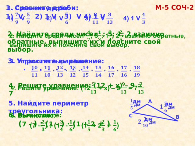 М-5 COЧ-2 1. Сравните дроби:   1)  V  2) 1 V  3) V  4) 1 V   2. Найдите среди чисел ;  5; 1; 2 взаимно обратные, выпишите их и поясните свой выбор. 3. Упростите выражение:      ∙  ∙  ∙  ∙  ∙  ∙  ∙  ∙ 4. Решите уравнение: (12 + х) – 9 = 7   А    дм 5. Найдите периметр треугольника:  дм   6. Вычислите:    ( 7 - ) : ( 1  - ) ∙  ( 1 + 2 + )  С В  дм   