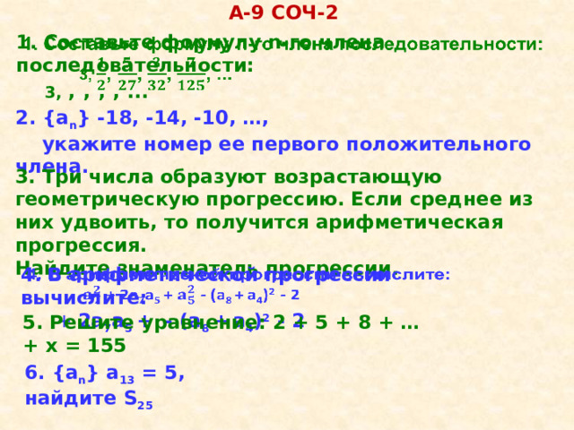 А-9 COЧ-2 1. Составьте формулу n-го члена последовательности:    3, ,  ,  ,  , ...  2. {a n } -18, -14, -10, …,  укажите номер ее первого положительного члена. 3. Три числа образуют возрастающую геометрическую прогрессию. Если среднее из них удвоить, то получится арифметическая прогрессия. Найдите знаменатель прогрессии. 4. В арифметической прогрессии вычислите:     +  2а 7 а 5 +  - (а 8 +  а 4 ) 2 - 2 5. Решите уравнение: 2 + 5 + 8 + … + х = 155 6. {a n } а 13 = 5, найдите S 25  