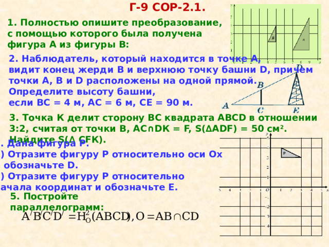 Г-9 COР-2.1. 1. Полностью опишите преобразование, с помощью которого была получена фигура А из фигуры В: 2. Наблюдатель, который находится в точке А, видит конец жерди В и верхнюю точку башни D, причем точки А, В и D расположены на одной прямой. Определите высоту башни, если ВС = 4 м, АС = 6 м, СЕ = 90 м. 3. Точка К делит сторону ВС квадрата АВСD в отношении 3:2, считая от точки В, АС ∩ DК = F, S( ∆ АDF) = 50 см 2 . Найдите S( ∆ СFК). 4. Дана фигура Р. 1) Отразите фигуру Р относительно оси Ох и обозначьте D. 2) Отразите фигуру Р относительно начала координат и обозначьте Е. 5. Постройте параллелограмм: 